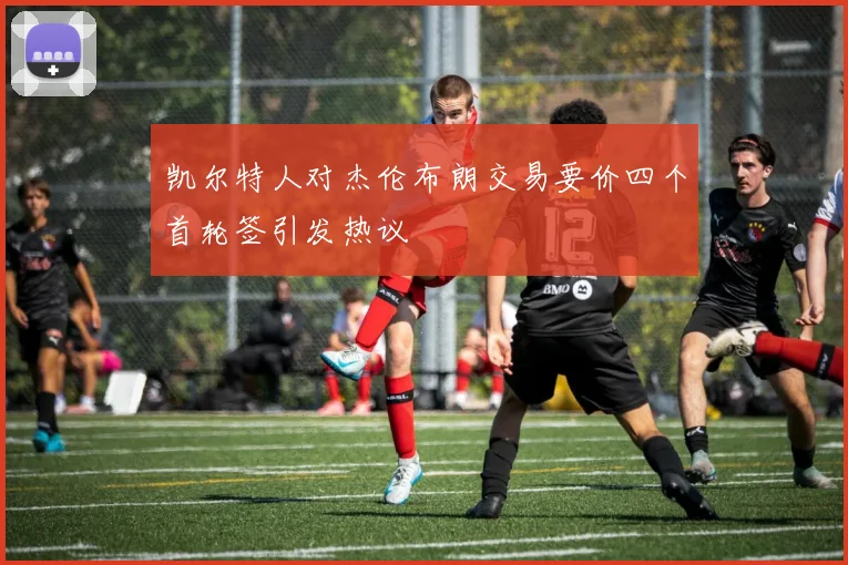 凯尔特人对杰伦布朗交易要价四个首轮签引发热议