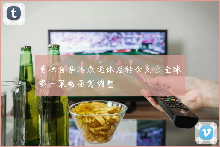 曼联自弗格森退休后转会支出全球第一策略亟需调整