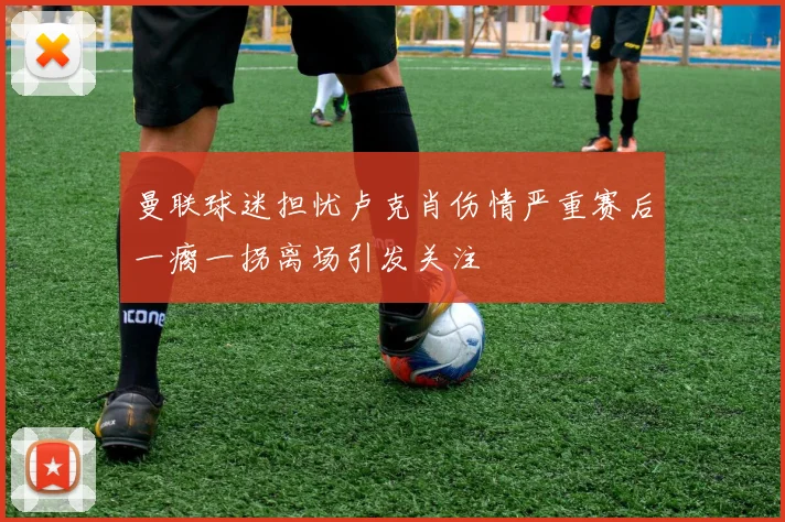 曼联球迷担忧卢克肖伤情严重赛后一瘸一拐离场引发关注
