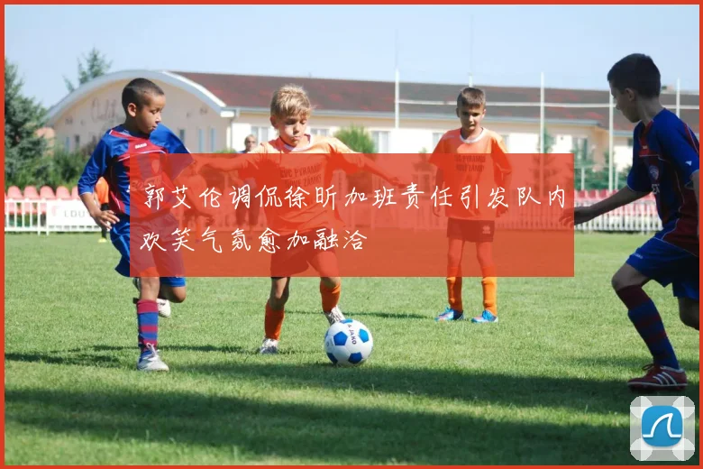 郭艾伦调侃徐昕加班责任引发队内欢笑气氛愈加融洽