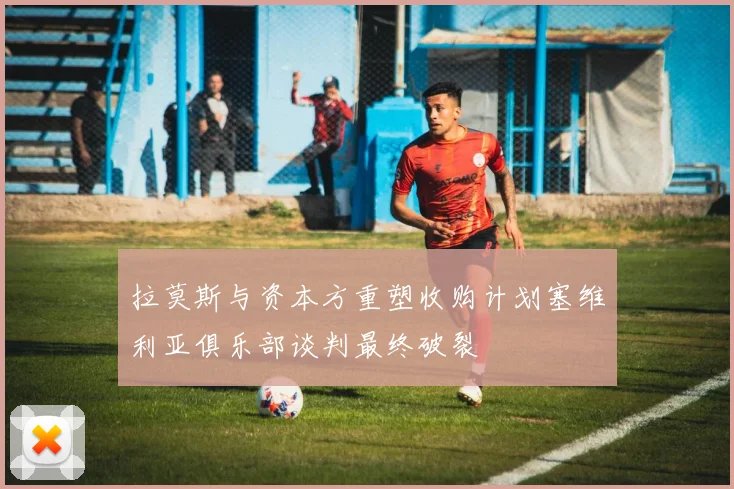 拉莫斯与资本方重塑收购计划塞维利亚俱乐部谈判最终破裂
