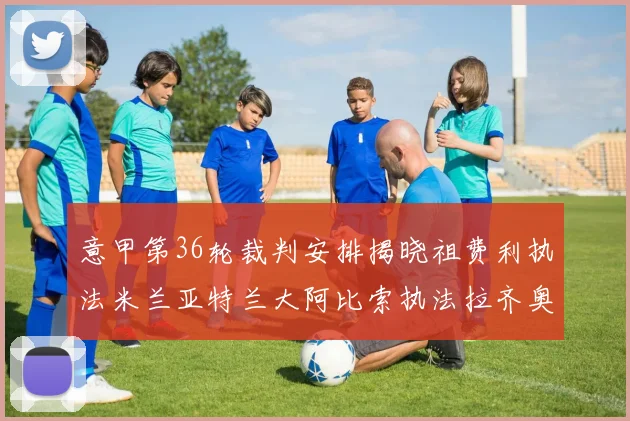 意甲第36轮裁判安排揭晓祖费利执法米兰亚特兰大阿比索执法拉齐奥国米