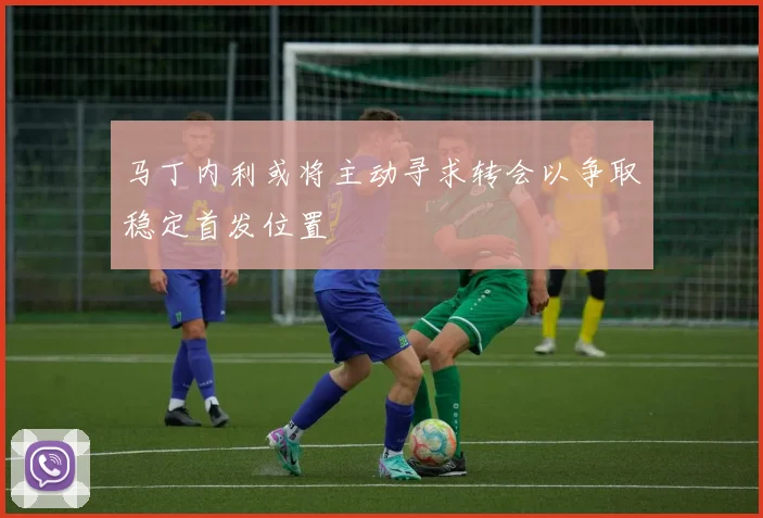 马丁内利或将主动寻求转会以争取稳定首发位置
