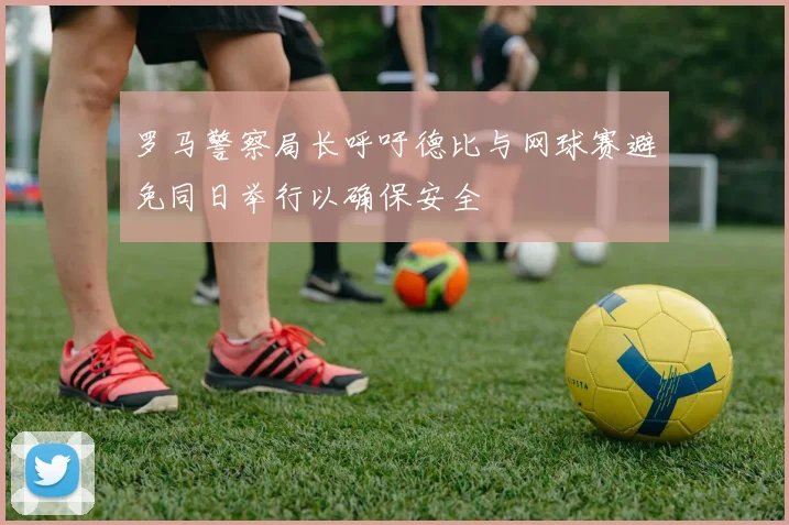 罗马警察局长呼吁德比与网球赛避免同日举行以确保安全