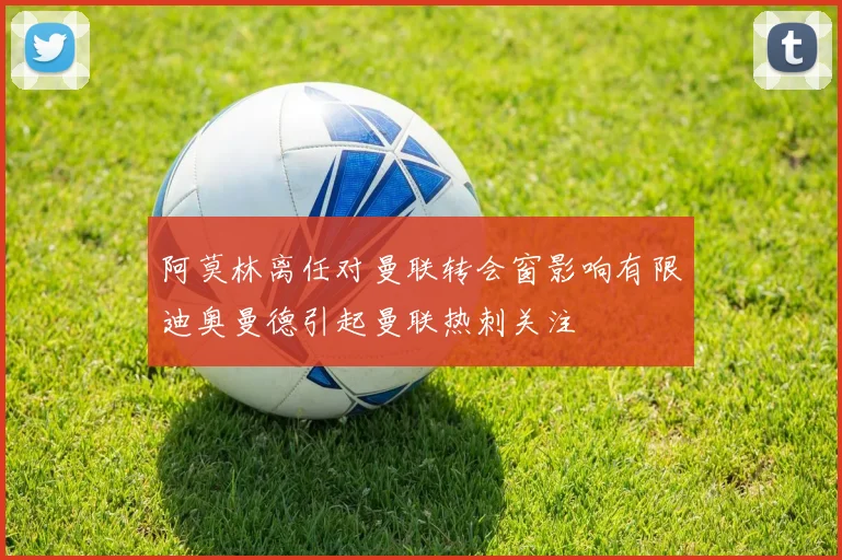 阿莫林离任对曼联转会窗影响有限迪奥曼德引起曼联热刺关注