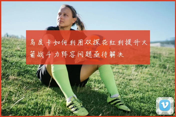 乌度卡如何利用双探花红利提升火箭战斗力阵容问题亟待解决